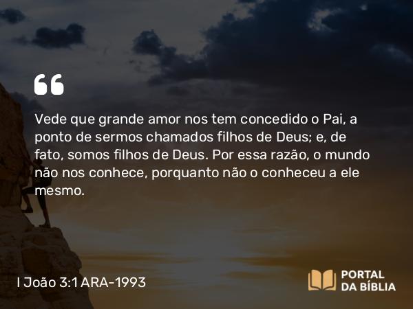 I João 3:1 ARA-1993 - Vede que grande amor nos tem concedido o Pai, a ponto de sermos chamados filhos de Deus; e, de fato, somos filhos de Deus. Por essa razão, o mundo não nos conhece, porquanto não o conheceu a ele mesmo.