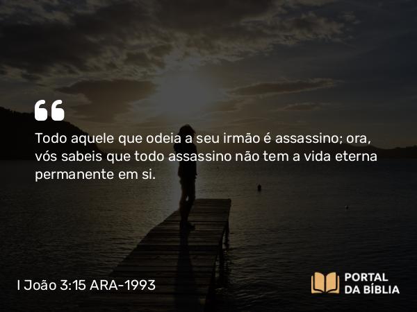 I João 3:15 ARA-1993 - Todo aquele que odeia a seu irmão é assassino; ora, vós sabeis que todo assassino não tem a vida eterna permanente em si.