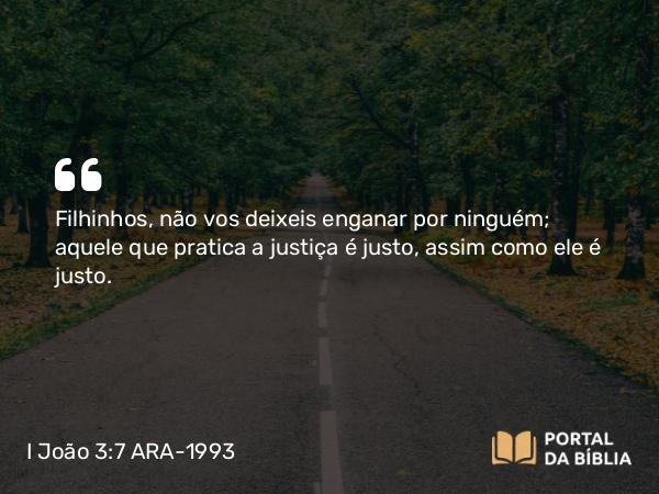 I João 3:7 ARA-1993 - Filhinhos, não vos deixeis enganar por ninguém; aquele que pratica a justiça é justo, assim como ele é justo.