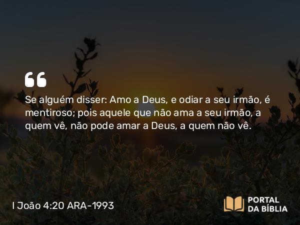 I João 4:20 ARA-1993 - Se alguém disser: Amo a Deus, e odiar a seu irmão, é mentiroso; pois aquele que não ama a seu irmão, a quem vê, não pode amar a Deus, a quem não vê.