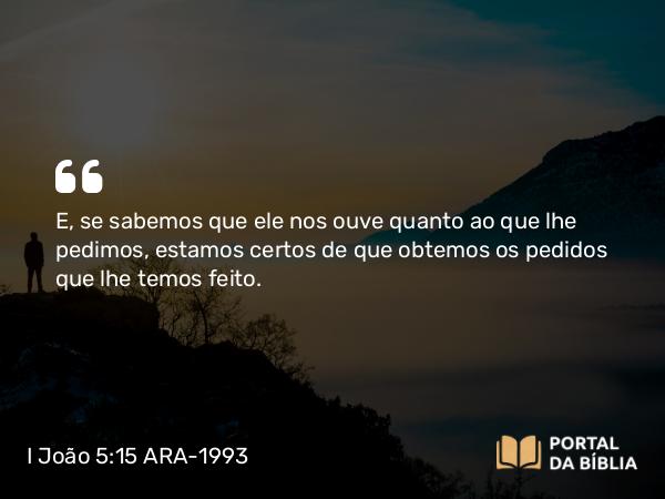 I João 5:15 ARA-1993 - E, se sabemos que ele nos ouve quanto ao que lhe pedimos, estamos certos de que obtemos os pedidos que lhe temos feito.