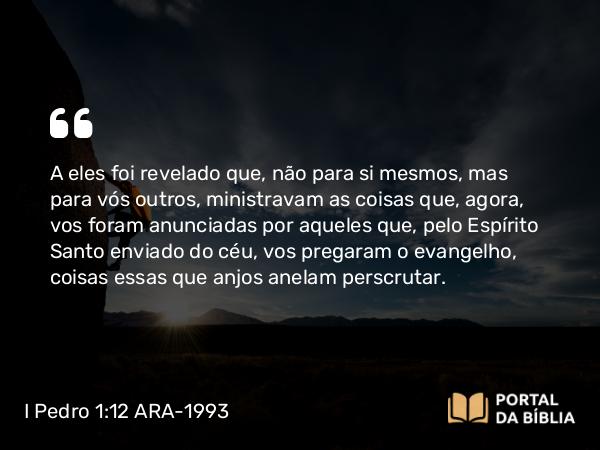 I Pedro 1:12 ARA-1993 - A eles foi revelado que, não para si mesmos, mas para vós outros, ministravam as coisas que, agora, vos foram anunciadas por aqueles que, pelo Espírito Santo enviado do céu, vos pregaram o evangelho, coisas essas que anjos anelam perscrutar.