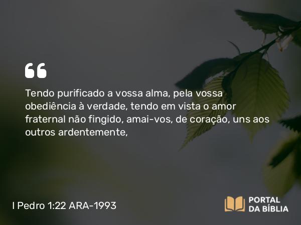 I Pedro 1:22 ARA-1993 - Tendo purificado a vossa alma, pela vossa obediência à verdade, tendo em vista o amor fraternal não fingido, amai-vos, de coração, uns aos outros ardentemente,