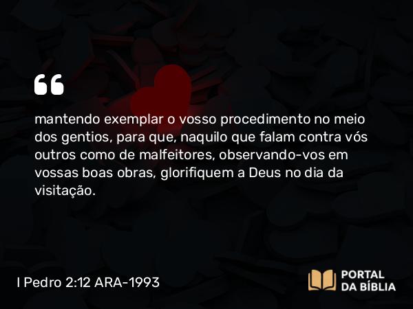 I Pedro 2:12 ARA-1993 - mantendo exemplar o vosso procedimento no meio dos gentios, para que, naquilo que falam contra vós outros como de malfeitores, observando-vos em vossas boas obras, glorifiquem a Deus no dia da visitação.