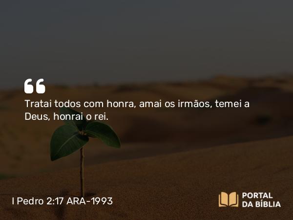 I Pedro 2:17 ARA-1993 - Tratai todos com honra, amai os irmãos, temei a Deus, honrai o rei.