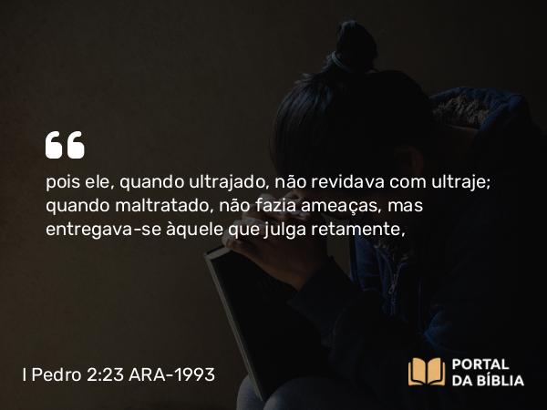 I Pedro 2:23-24 ARA-1993 - pois ele, quando ultrajado, não revidava com ultraje; quando maltratado, não fazia ameaças, mas entregava-se àquele que julga retamente,