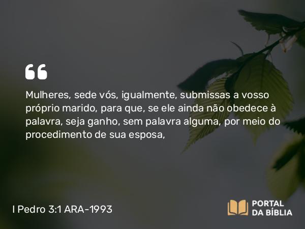 I Pedro 3:1 ARA-1993 - Mulheres, sede vós, igualmente, submissas a vosso próprio marido, para que, se ele ainda não obedece à palavra, seja ganho, sem palavra alguma, por meio do procedimento de sua esposa,