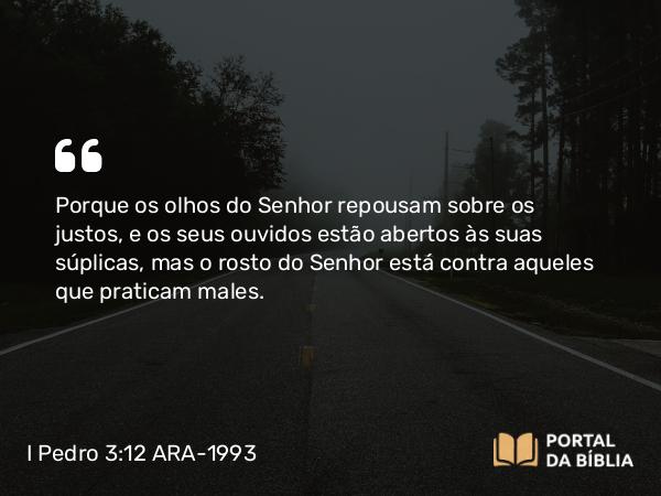 I Pedro 3:12 ARA-1993 - Porque os olhos do Senhor repousam sobre os justos, e os seus ouvidos estão abertos às suas súplicas, mas o rosto do Senhor está contra aqueles que praticam males.