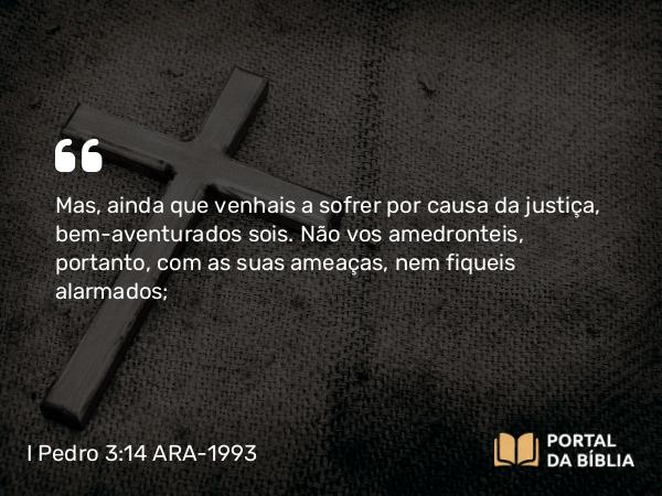 I Pedro 3:14-15 ARA-1993 - Mas, ainda que venhais a sofrer por causa da justiça, bem-aventurados sois. Não vos amedronteis, portanto, com as suas ameaças, nem fiqueis alarmados;