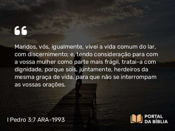 I Pedro 3:7 ARA-1993 - Maridos, vós, igualmente, vivei a vida comum do lar, com discernimento; e, tendo consideração para com a vossa mulher como parte mais frágil, tratai-a com dignidade, porque sois, juntamente, herdeiros da mesma graça de vida, para que não se interrompam as vossas orações.