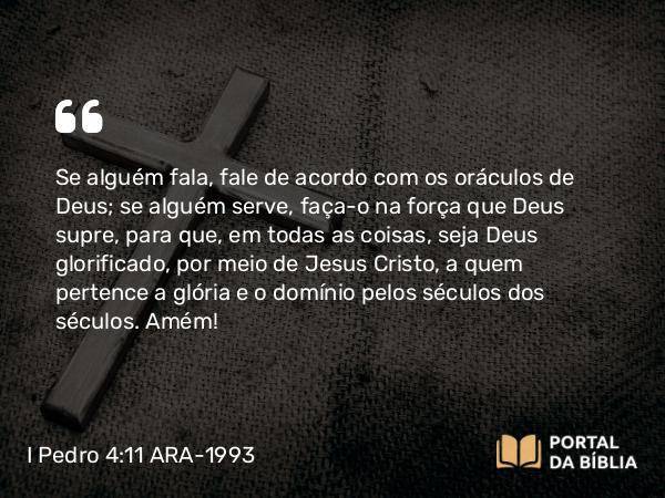 I Pedro 4:11 ARA-1993 - Se alguém fala, fale de acordo com os oráculos de Deus; se alguém serve, faça-o na força que Deus supre, para que, em todas as coisas, seja Deus glorificado, por meio de Jesus Cristo, a quem pertence a glória e o domínio pelos séculos dos séculos. Amém!