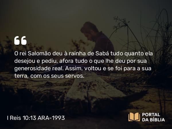 I Reis 10:13 ARA-1993 - O rei Salomão deu à rainha de Sabá tudo quanto ela desejou e pediu, afora tudo o que lhe deu por sua generosidade real. Assim, voltou e se foi para a sua terra, com os seus servos.