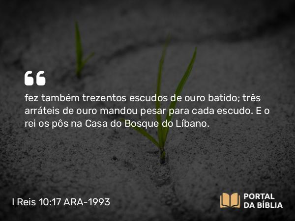 I Reis 10:17 ARA-1993 - fez também trezentos escudos de ouro batido; três arráteis de ouro mandou pesar para cada escudo. E o rei os pôs na Casa do Bosque do Líbano.