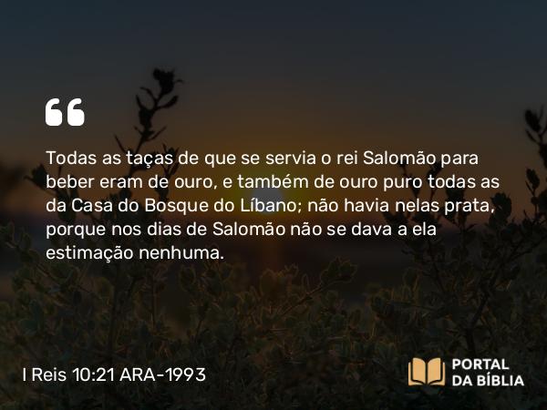 I Reis 10:21 ARA-1993 - Todas as taças de que se servia o rei Salomão para beber eram de ouro, e também de ouro puro todas as da Casa do Bosque do Líbano; não havia nelas prata, porque nos dias de Salomão não se dava a ela estimação nenhuma.