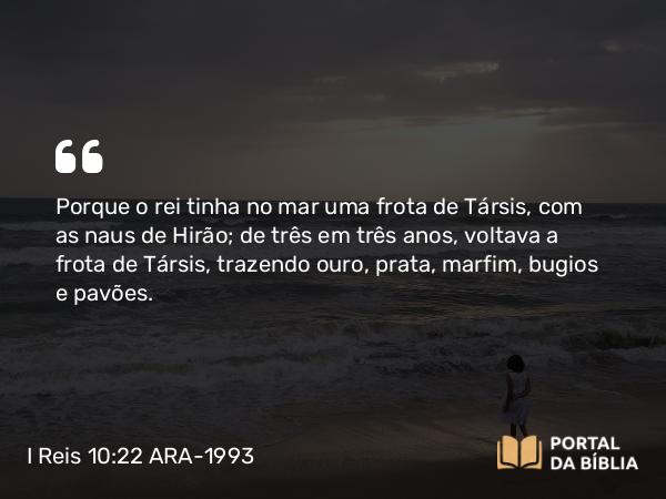 I Reis 10:22 ARA-1993 - Porque o rei tinha no mar uma frota de Társis, com as naus de Hirão; de três em três anos, voltava a frota de Társis, trazendo ouro, prata, marfim, bugios e pavões.