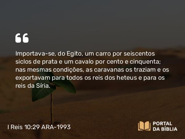 I Reis 10:29 ARA-1993 - Importava-se, do Egito, um carro por seiscentos siclos de prata e um cavalo por cento e cinquenta; nas mesmas condições, as caravanas os traziam e os exportavam para todos os reis dos heteus e para os reis da Síria.