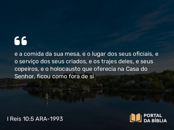 I Reis 10:5 ARA-1993 - e a comida da sua mesa, e o lugar dos seus oficiais, e o serviço dos seus criados, e os trajes deles, e seus copeiros, e o holocausto que oferecia na Casa do Senhor, ficou como fora de si