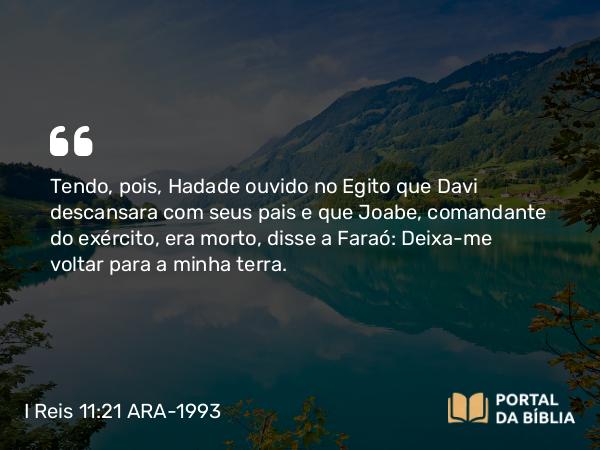 I Reis 11:21 ARA-1993 - Tendo, pois, Hadade ouvido no Egito que Davi descansara com seus pais e que Joabe, comandante do exército, era morto, disse a Faraó: Deixa-me voltar para a minha terra.