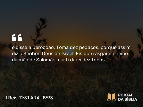 I Reis 11:31 ARA-1993 - e disse a Jeroboão: Toma dez pedaços, porque assim diz o Senhor, Deus de Israel: Eis que rasgarei o reino da mão de Salomão, e a ti darei dez tribos.