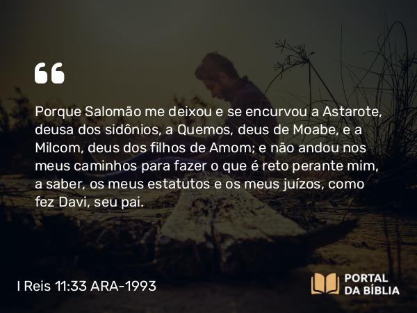 I Reis 11:33 ARA-1993 - Porque Salomão me deixou e se encurvou a Astarote, deusa dos sidônios, a Quemos, deus de Moabe, e a Milcom, deus dos filhos de Amom; e não andou nos meus caminhos para fazer o que é reto perante mim, a saber, os meus estatutos e os meus juízos, como fez Davi, seu pai.