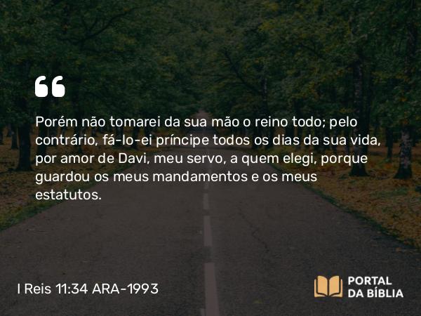 I Reis 11:34 ARA-1993 - Porém não tomarei da sua mão o reino todo; pelo contrário, fá-lo-ei príncipe todos os dias da sua vida, por amor de Davi, meu servo, a quem elegi, porque guardou os meus mandamentos e os meus estatutos.