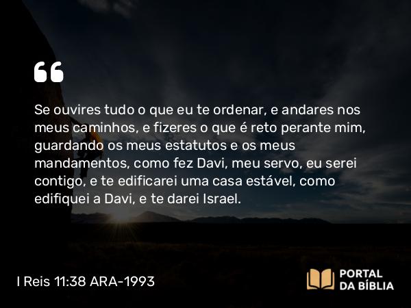 I Reis 11:38 ARA-1993 - Se ouvires tudo o que eu te ordenar, e andares nos meus caminhos, e fizeres o que é reto perante mim, guardando os meus estatutos e os meus mandamentos, como fez Davi, meu servo, eu serei contigo, e te edificarei uma casa estável, como edifiquei a Davi, e te darei Israel.