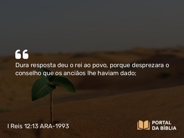 I Reis 12:13 ARA-1993 - Dura resposta deu o rei ao povo, porque desprezara o conselho que os anciãos lhe haviam dado;