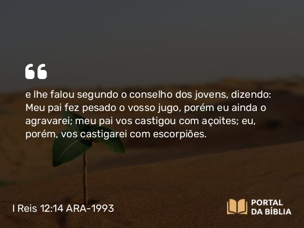 I Reis 12:14 ARA-1993 - e lhe falou segundo o conselho dos jovens, dizendo: Meu pai fez pesado o vosso jugo, porém eu ainda o agravarei; meu pai vos castigou com açoites; eu, porém, vos castigarei com escorpiões.