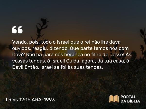 I Reis 12:16 ARA-1993 - Vendo, pois, todo o Israel que o rei não lhe dava ouvidos, reagiu, dizendo: Que parte temos nós com Davi? Não há para nós herança no filho de Jessé! Às vossas tendas, ó Israel! Cuida, agora, da tua casa, ó Davi! Então, Israel se foi às suas tendas.