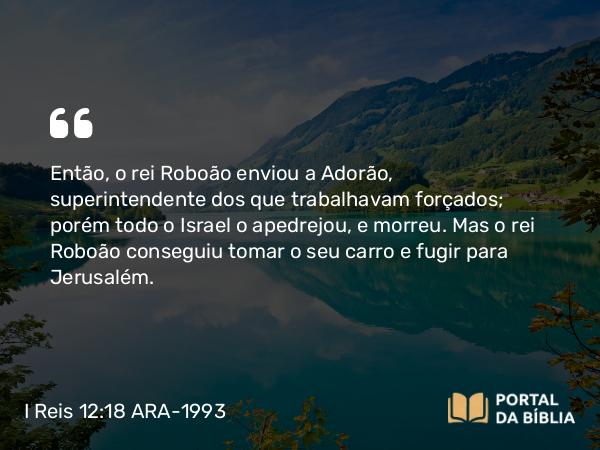 I Reis 12:18 ARA-1993 - Então, o rei Roboão enviou a Adorão, superintendente dos que trabalhavam forçados; porém todo o Israel o apedrejou, e morreu. Mas o rei Roboão conseguiu tomar o seu carro e fugir para Jerusalém.