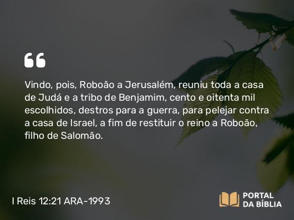 I Reis 12:21 ARA-1993 - Vindo, pois, Roboão a Jerusalém, reuniu toda a casa de Judá e a tribo de Benjamim, cento e oitenta mil escolhidos, destros para a guerra, para pelejar contra a casa de Israel, a fim de restituir o reino a Roboão, filho de Salomão.