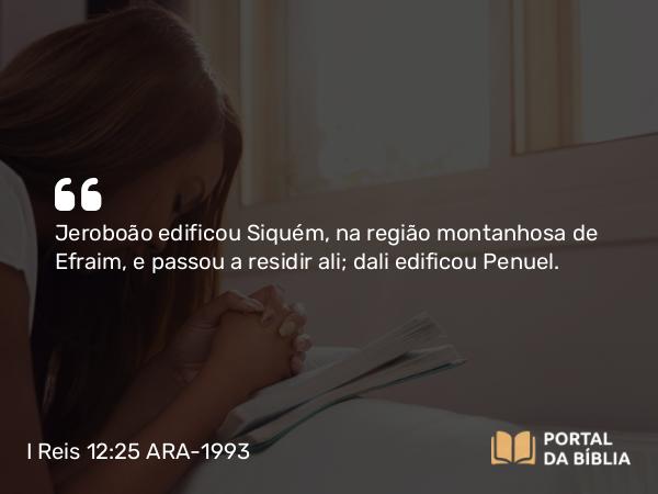 I Reis 12:25 ARA-1993 - Jeroboão edificou Siquém, na região montanhosa de Efraim, e passou a residir ali; dali edificou Penuel.