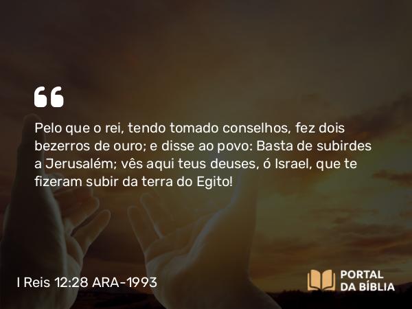 I Reis 12:28-29 ARA-1993 - Pelo que o rei, tendo tomado conselhos, fez dois bezerros de ouro; e disse ao povo: Basta de subirdes a Jerusalém; vês aqui teus deuses, ó Israel, que te fizeram subir da terra do Egito!