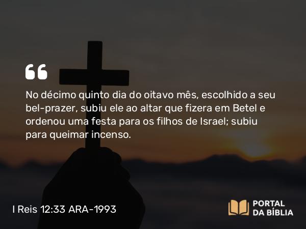 I Reis 12:33 ARA-1993 - No décimo quinto dia do oitavo mês, escolhido a seu bel-prazer, subiu ele ao altar que fizera em Betel e ordenou uma festa para os filhos de Israel; subiu para queimar incenso.