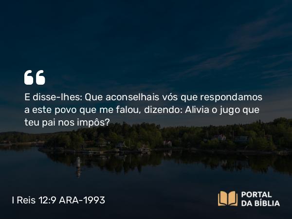 I Reis 12:9 ARA-1993 - E disse-lhes: Que aconselhais vós que respondamos a este povo que me falou, dizendo: Alivia o jugo que teu pai nos impôs?