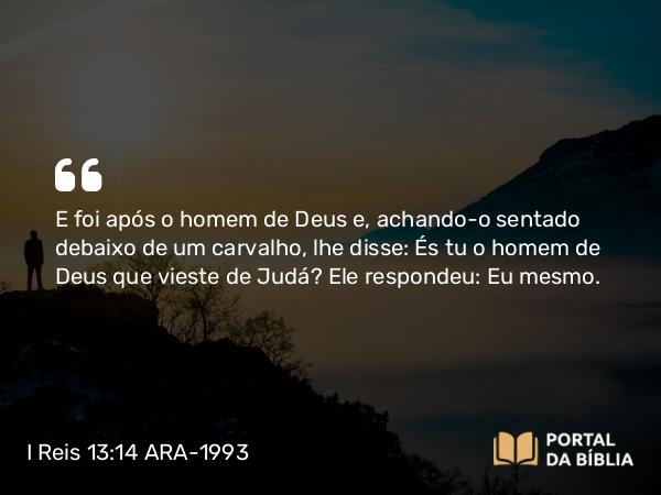 I Reis 13:14 ARA-1993 - E foi após o homem de Deus e, achando-o sentado debaixo de um carvalho, lhe disse: És tu o homem de Deus que vieste de Judá? Ele respondeu: Eu mesmo.