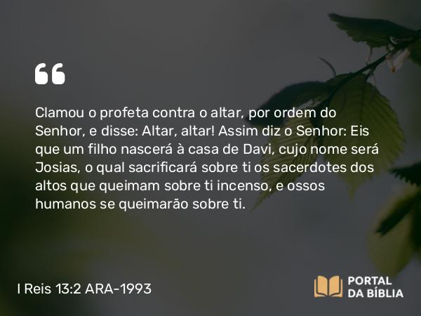 I Reis 13:2 ARA-1993 - Clamou o profeta contra o altar, por ordem do Senhor, e disse: Altar, altar! Assim diz o Senhor: Eis que um filho nascerá à casa de Davi, cujo nome será Josias, o qual sacrificará sobre ti os sacerdotes dos altos que queimam sobre ti incenso, e ossos humanos se queimarão sobre ti.