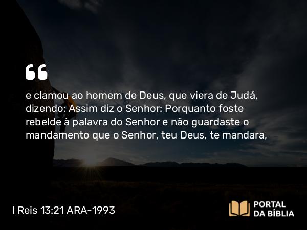 I Reis 13:21 ARA-1993 - e clamou ao homem de Deus, que viera de Judá, dizendo: Assim diz o Senhor: Porquanto foste rebelde à palavra do Senhor e não guardaste o mandamento que o Senhor, teu Deus, te mandara,