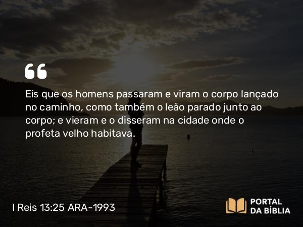 I Reis 13:25 ARA-1993 - Eis que os homens passaram e viram o corpo lançado no caminho, como também o leão parado junto ao corpo; e vieram e o disseram na cidade onde o profeta velho habitava.