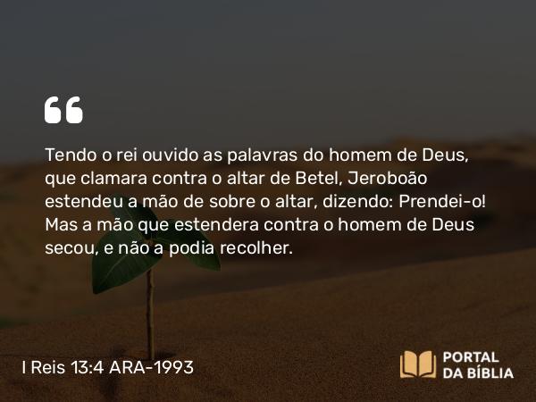 I Reis 13:4 ARA-1993 - Tendo o rei ouvido as palavras do homem de Deus, que clamara contra o altar de Betel, Jeroboão estendeu a mão de sobre o altar, dizendo: Prendei-o! Mas a mão que estendera contra o homem de Deus secou, e não a podia recolher.