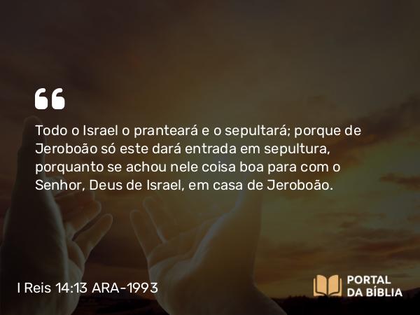 I Reis 14:13 ARA-1993 - Todo o Israel o pranteará e o sepultará; porque de Jeroboão só este dará entrada em sepultura, porquanto se achou nele coisa boa para com o Senhor, Deus de Israel, em casa de Jeroboão.