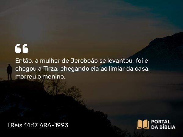 I Reis 14:17 ARA-1993 - Então, a mulher de Jeroboão se levantou, foi e chegou a Tirza; chegando ela ao limiar da casa, morreu o menino.