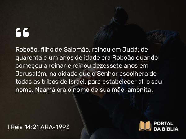 I Reis 14:21-31 ARA-1993 - Roboão, filho de Salomão, reinou em Judá; de quarenta e um anos de idade era Roboão quando começou a reinar e reinou dezessete anos em Jerusalém, na cidade que o Senhor escolhera de todas as tribos de Israel, para estabelecer ali o seu nome. Naamá era o nome de sua mãe, amonita.