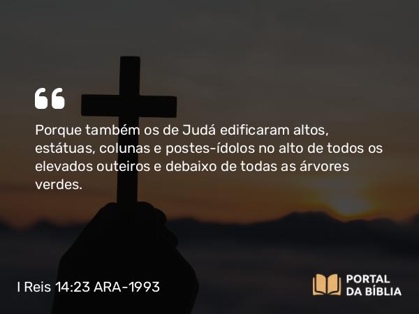 I Reis 14:23 ARA-1993 - Porque também os de Judá edificaram altos, estátuas, colunas e postes-ídolos no alto de todos os elevados outeiros e debaixo de todas as árvores verdes.