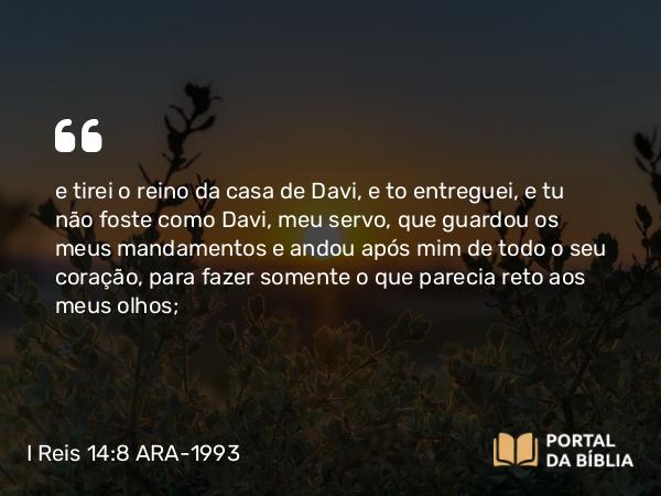 I Reis 14:8 ARA-1993 - e tirei o reino da casa de Davi, e to entreguei, e tu não foste como Davi, meu servo, que guardou os meus mandamentos e andou após mim de todo o seu coração, para fazer somente o que parecia reto aos meus olhos;