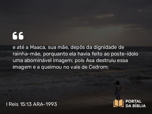 I Reis 15:13 ARA-1993 - e até a Maaca, sua mãe, depôs da dignidade de rainha-mãe, porquanto ela havia feito ao poste-ídolo uma abominável imagem; pois Asa destruiu essa imagem e a queimou no vale de Cedrom;