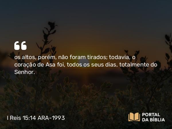 I Reis 15:14 ARA-1993 - os altos, porém, não foram tirados; todavia, o coração de Asa foi, todos os seus dias, totalmente do Senhor.