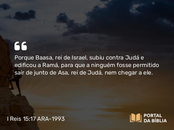 I Reis 15:17 ARA-1993 - Porque Baasa, rei de Israel, subiu contra Judá e edificou a Ramá, para que a ninguém fosse permitido sair de junto de Asa, rei de Judá, nem chegar a ele.