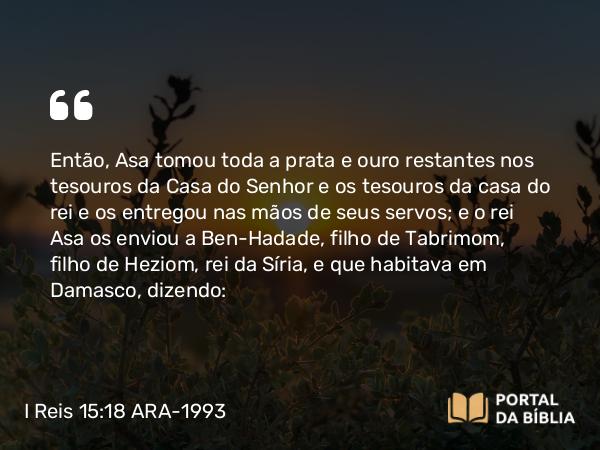 I Reis 15:18 ARA-1993 - Então, Asa tomou toda a prata e ouro restantes nos tesouros da Casa do Senhor e os tesouros da casa do rei e os entregou nas mãos de seus servos; e o rei Asa os enviou a Ben-Hadade, filho de Tabrimom, filho de Heziom, rei da Síria, e que habitava em Damasco, dizendo: