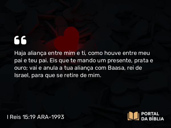 I Reis 15:19 ARA-1993 - Haja aliança entre mim e ti, como houve entre meu pai e teu pai. Eis que te mando um presente, prata e ouro; vai e anula a tua aliança com Baasa, rei de Israel, para que se retire de mim.